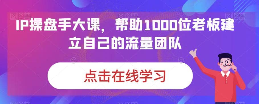 IP-操盘手大课，帮助1000位老板建立自己的流量团队（13节课）-云创网