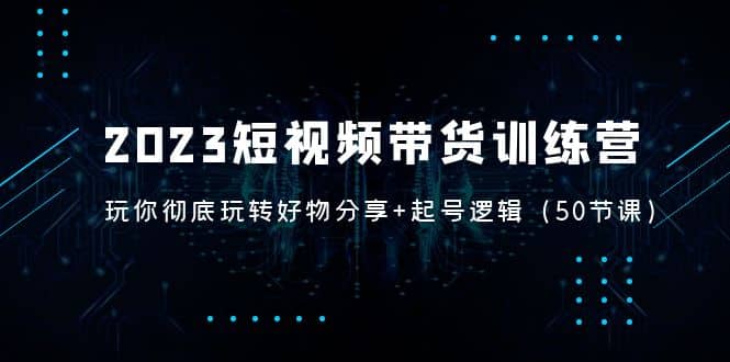 2023短视频带货训练营：带你彻底玩转好物分享+起号逻辑（50节课）-云创网
