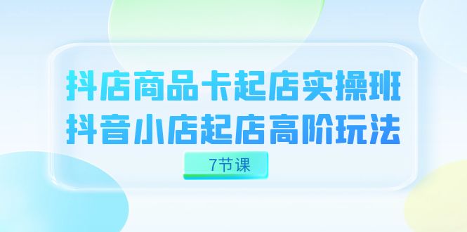 抖店-商品卡起店实战班，抖音小店起店高阶玩法（7节课）-云创网