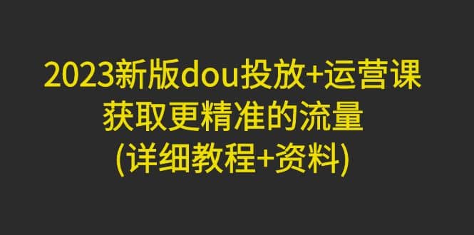 2023新版dou投放+运营课：获取更精准的流量(详细教程+资料)无水印-云创网