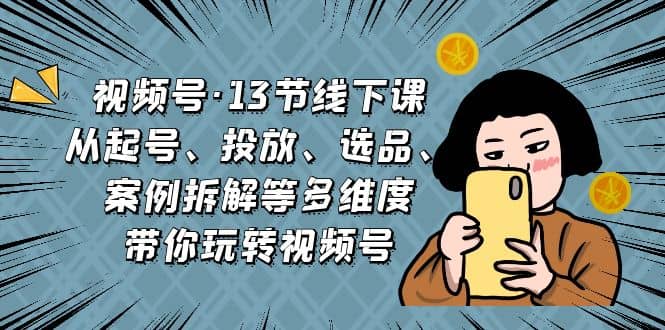 视频号·13节线下课，从起号、投放、选品、案例拆解等多维度带你玩转视频号-云创网