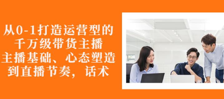 从0-1打造运营型的带货主播：主播基础、心态塑造，能力培养到直播节奏，话术进行全面讲解-云创网