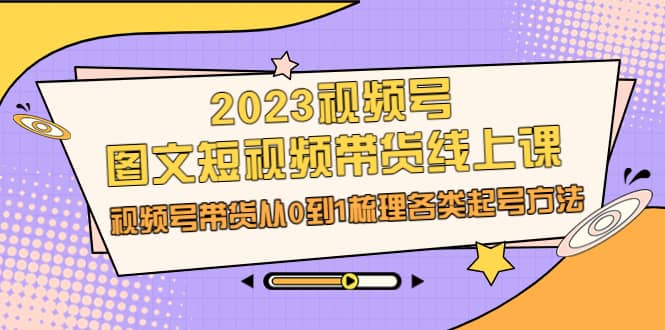 2023视频号-图文短视频带货线上课，视频号带货从0到1梳理各类起号方法-云创网