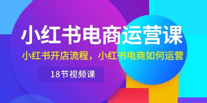 小红书·电商运营课：小红书开店流程，小红书电商如何运营（18节视频课）-云创网