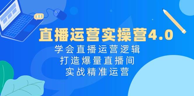 直播运营实操营4.0：学会直播运营逻辑，打造爆量直播间，实战精准运营-云创网