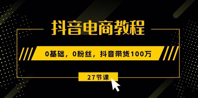 抖音电商教程：0基础，0粉丝，抖音带货100万（27节视频课）-云创网