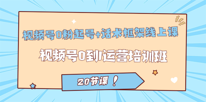 视频号·0粉起号+话术框架线上课：视频号0到1运营培训班（20节课）-云创网