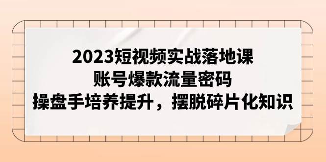 2023短视频实战落地课，账号爆款流量密码，操盘手培养提升，摆脱碎片化知识-云创网