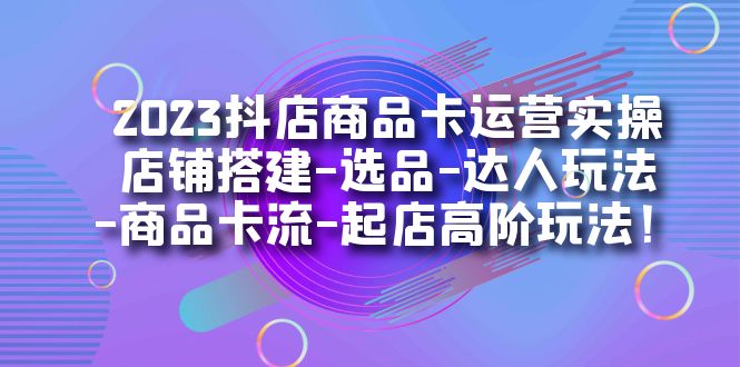 2023抖店商品卡运营实操：店铺搭建-选品-达人玩法-商品卡流-起店高阶玩玩-云创网