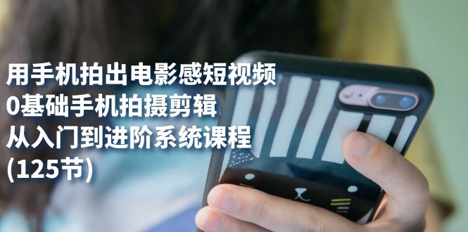 用手机拍出电影感短视频，0基础手机拍摄剪辑，从入门到进阶系统课程(125节)-云创网