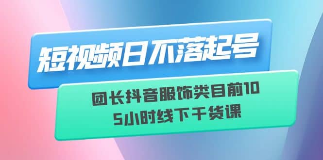 短视频日不落起号【6月11线下课】团长抖音服饰类目前10 5小时线下干货课-云创网