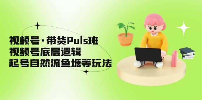 视频号·带货Puls班，视频号底层逻辑，起号自然流鱼塘等玩法-云创网