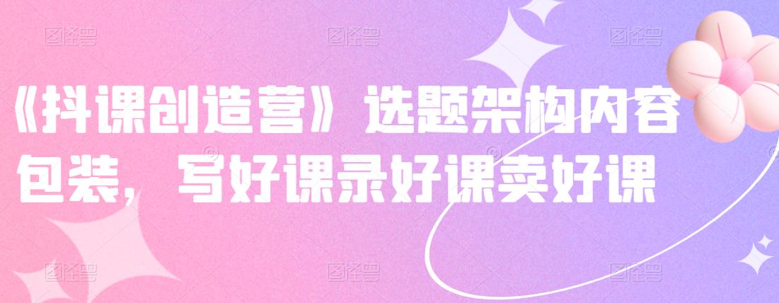 《抖课创造营》选题架构内容包装，写好课录好课卖好课-云创网