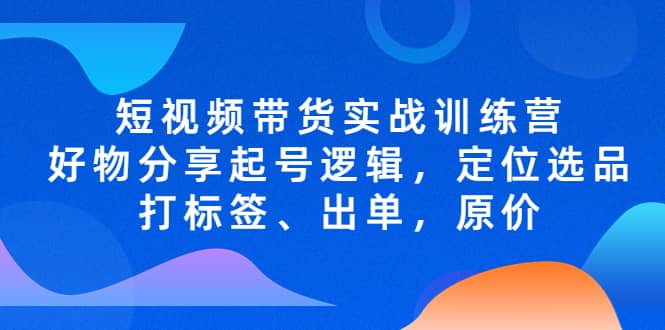 短视频带货实战训练营，好物分享起号逻辑，定位选品打标签、出单，原价-云创网