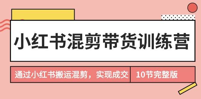 小红书混剪带货训练营，通过小红书搬运混剪，实现成交（10节课完结版）-云创网