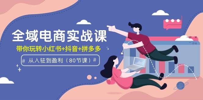 全域电商实战课：从入驻到盈利，带你玩转小红书+抖音+拼多多（80节课）-云创网