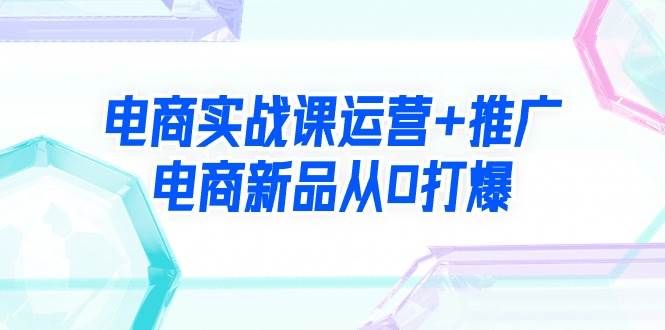 电商实战课运营+推广，电商新品从0打爆（99节视频课）-云创网