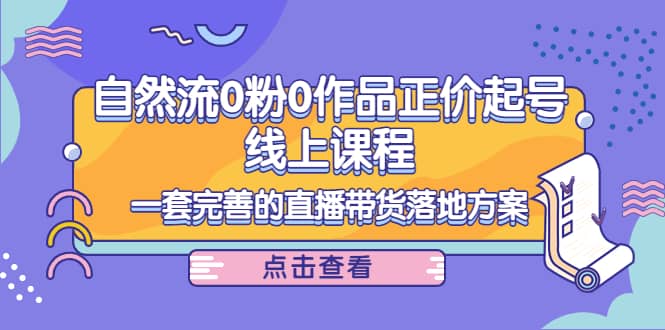 自然流0粉0作品正价起号线上课程：一套完善的直播带货落地方案-云创网
