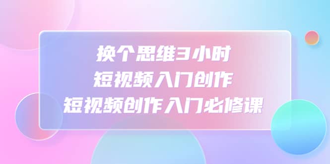 换个思维3小时短视频入门创作，短视频创作入门必修课-云创网