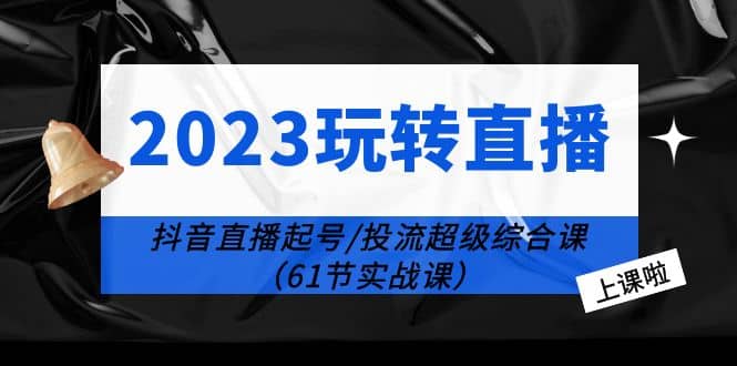 2023玩转直播线上课：抖音直播起号-投流超级干货（61节实战课）-云创网