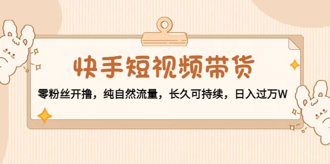 快手短视频带货：零粉丝开撸，纯自然流量，长久可持续-云创网