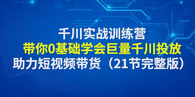 千川实战训练营：带你0基础学会巨量千川投放，助力短视频带货（21节完整版）-云创网