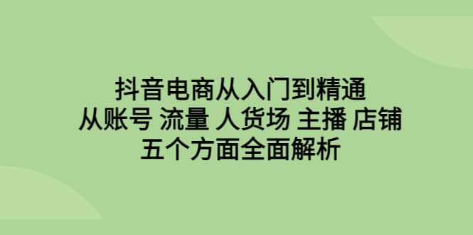 抖音电商从入门到精通，从账号 流量 人货场 主播 店铺五个方面全面解析-云创网