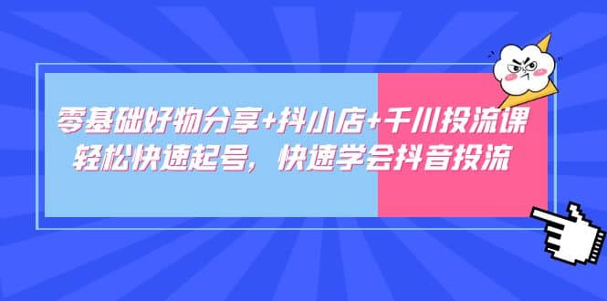 零基础好物分享+抖小店+千川投流课：轻松快速起号，快速学会抖音投流-云创网