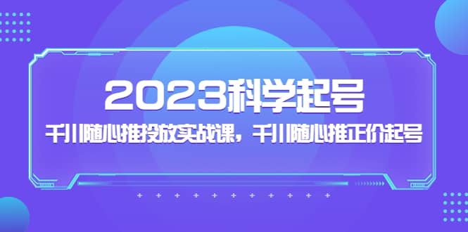 2023科学起号，千川随心推投放实战课，千川随心推正价起号-云创网