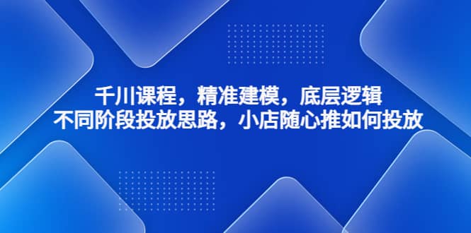 千川课程，精准建模，底层逻辑，不同阶段投放思路，小店随心推如何投放-云创网