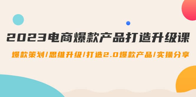 2023电商爆款产品打造升级课：爆款策划/思维升级/打造2.0爆款产品/【推荐】-云创网
