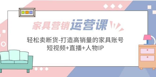 家具营销·运营实战 轻松卖断货-打造高销量的家具账号(短视频+直播+人物IP)-云创网