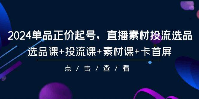 2024单品正价起号，直播素材投流选品，选品课+投流课+素材课+卡首屏-101节-云创网