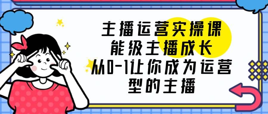 主播运营实操课，能级-主播成长，从0-1让你成为运营型的主播-云创网