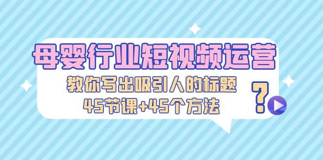 母婴行业短视频运营：教你写个吸引人的标题，45节课+45个方法-云创网