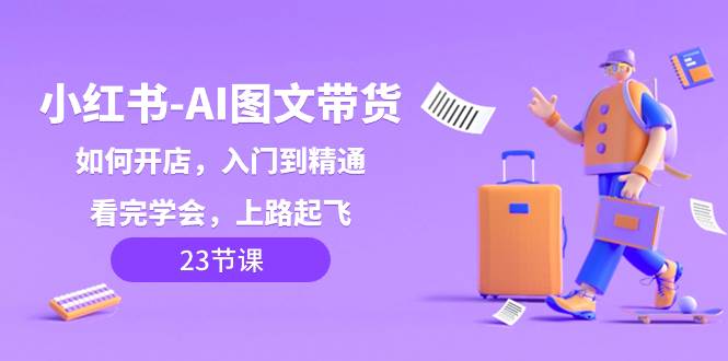 小红书-AI图文带货，如何开店，入门到精通，看完学会，上路起飞！-云创网