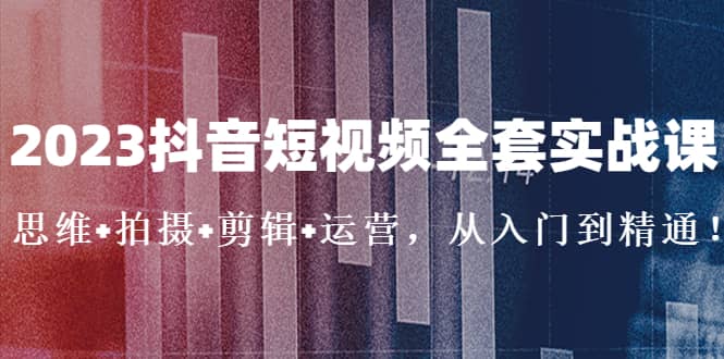 2023抖音短视频全套实战课：思维+拍摄+剪辑+运营，从入门到精通-云创网