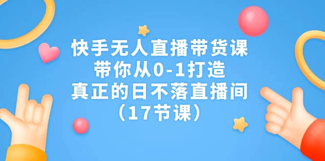 快手无人直播带货课，带你从0-1打造，真正的日不落直播间（17节课）-云创网