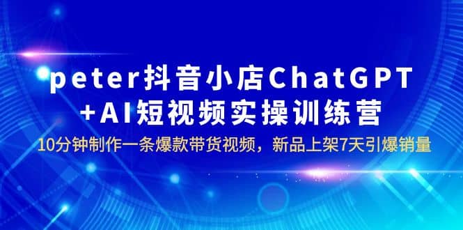 peter抖音小店ChatGPT+AI短视频实训 10分钟做一条爆款带货视频 7天引爆销量-云创网