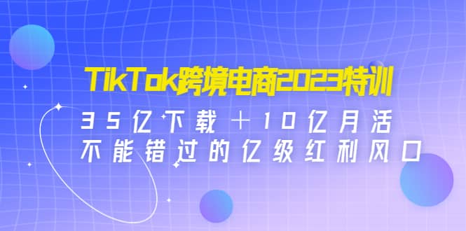 TikTok跨境电商2023特训：35亿下载＋10亿月活，不能错过的亿级红利风口-云创网