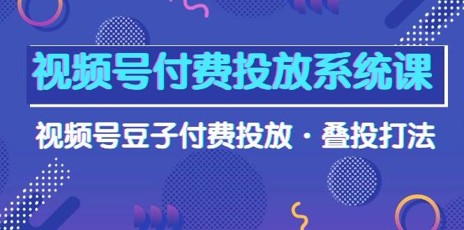 视频号付费投放系统课，视频号豆子付费投放·叠投打法（高清视频课）-云创网