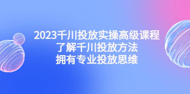 2023千川投放实操高级课程：了解千川投放方法，拥有专业投放思维-云创网