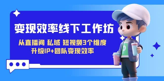 变现-效率线下工作坊，从直播间、私域、短视频3个维度 升级IP+团队变现效率-云创网