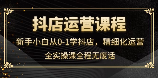 抖店运营，新手小白从0-1学抖店，精细化运营，全实操课全程无废话-云创网
