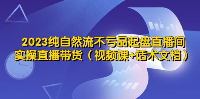 2023纯自然流不亏品起盘直播间，实操直播带货（视频课+话术文档）-云创网
