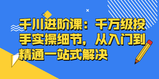 千川进阶课：千川投放细节实操，从入门到精通一站式解决-云创网