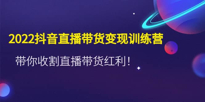 2022抖音直播带货变现训练营，带你收割直播带货红利-云创网