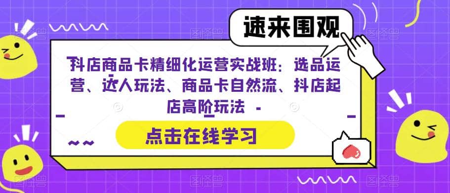 抖店商品卡精细化运营实操班：选品运营、达人玩法、商品卡自然流、抖店起店-云创网