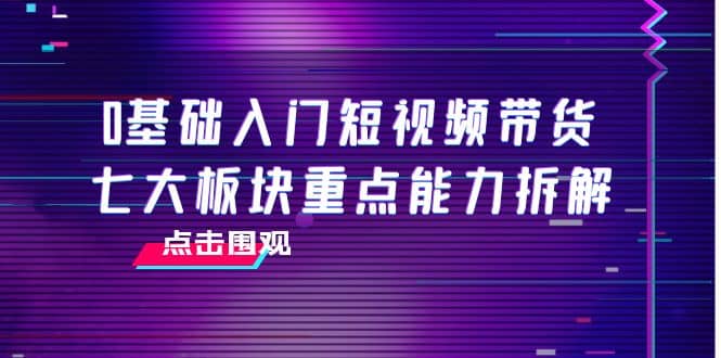 0基础入门短视频带货，七大板块重点能力拆解，7节精品课4小时干货-云创网