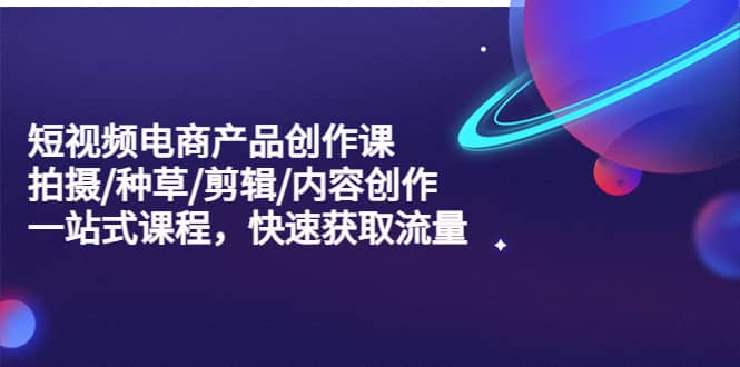 短视频电商产品创作课，拍摄/种草/剪辑/内容创作/一站式课程 快速获取流量-云创网